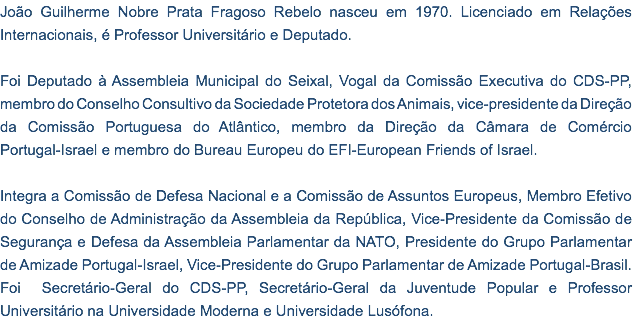 João Guilherme Nobre Prata Fragoso Rebelo nasceu em 1970. Licenciado em Relações Internacionais, é Professor Universitário e Deputado. Foi Deputado à Assembleia Municipal do Seixal, Vogal da Comissão Executiva do CDS-PP, membro do Conselho Consultivo da Sociedade Protetora dos Animais, vice-presidente da Direção da Comissão Portuguesa do Atlântico, membro da Direção da Câmara de Comércio Portugal-Israel e membro do Bureau Europeu do EFI-European Friends of Israel. Integra a Comissão de Defesa Nacional e a Comissão de Assuntos Europeus, Membro Efetivo do Conselho de Administração da Assembleia da República, Vice-Presidente da Comissão de Segurança e Defesa da Assembleia Parlamentar da NATO, Presidente do Grupo Parlamentar de Amizade Portugal-Israel, Vice-Presidente do Grupo Parlamentar de Amizade Portugal-Brasil. Foi Secretário-Geral do CDS-PP, Secretário-Geral da Juventude Popular e Professor Universitário na Universidade Moderna e Universidade Lusófona.